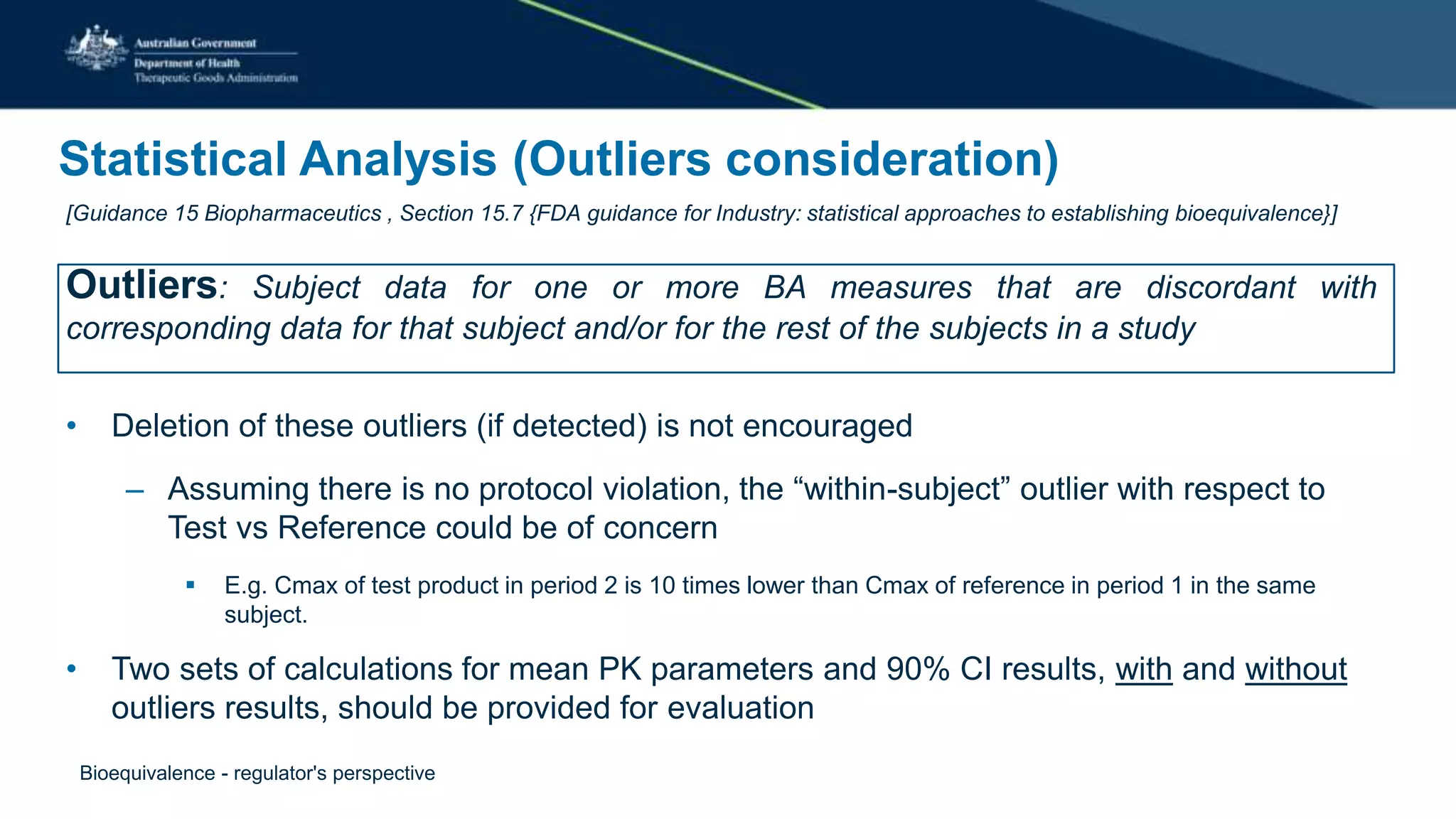 Statistical Analysis (Outliers consideration)
[Guidance 15 Biopharmaceutics , Section 15.7 {FDA guidance for Industry: statistical approaches to establishing bioequivalence}]
Outliers: Subject data for one or more BA measures that are discordant with
corresponding data for that subject and/or for the rest of the subjects in a study
• Deletion of these outliers (if detected) is not encouraged
– Assuming there is no protocol violation, the “within-subject” outlier with respect to
Test vs Reference could be of concern
 E.g. Cmax of test product in period 2 is 10 times lower than Cmax of reference in period 1 in the same
subject.
• Two sets of calculations for mean PK parameters and 90% CI results, with and without
outliers results, should be provided for evaluation
Bioequivalence - regulator's perspective
 