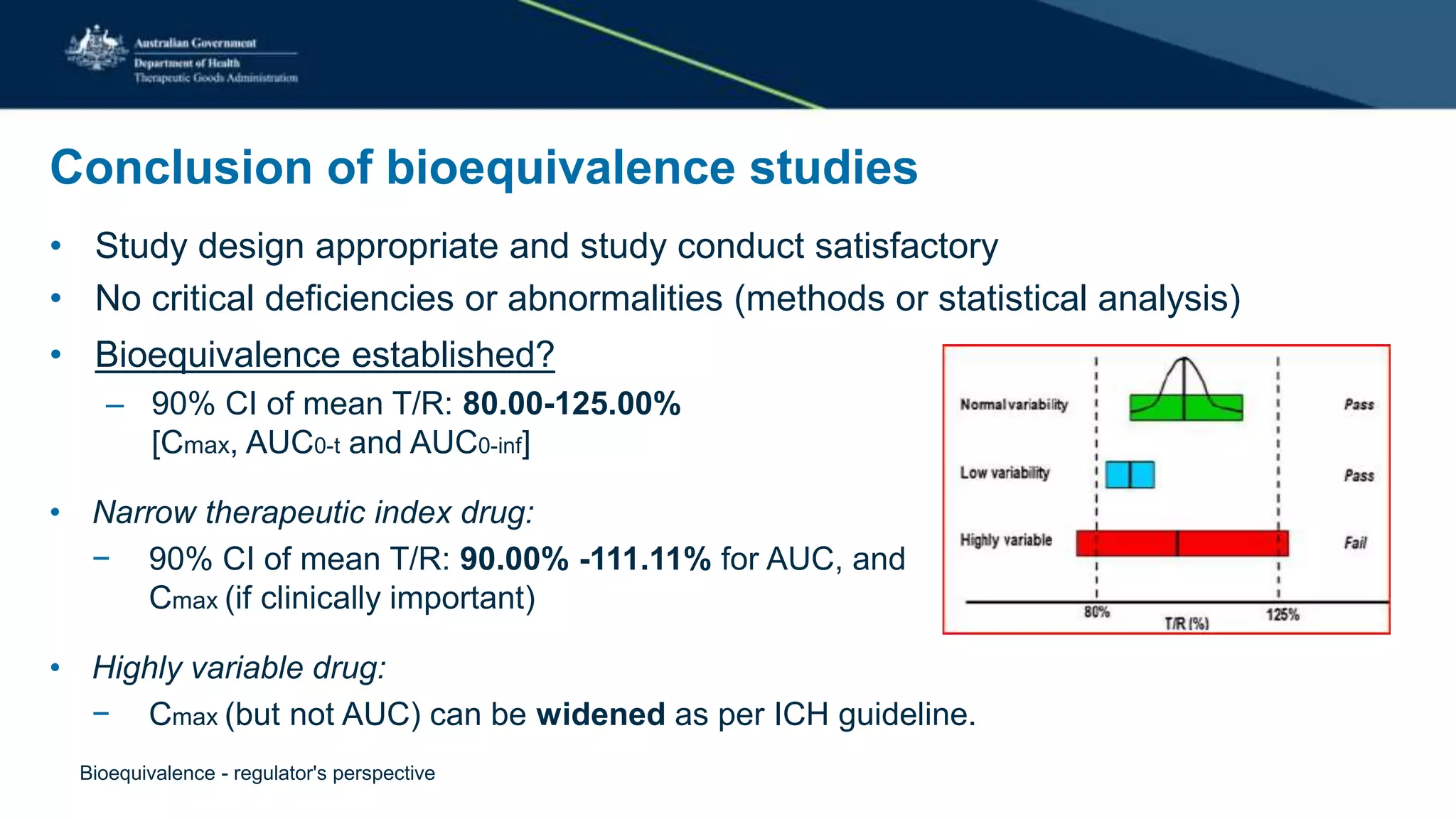 Conclusion of bioequivalence studies
• Study design appropriate and study conduct satisfactory
• No critical deficiencies or abnormalities (methods or statistical analysis)
• Bioequivalence established?
– 90% CI of mean T/R: 80.00-125.00%
[Cmax, AUC0-t and AUC0-inf]
• Narrow therapeutic index drug:
− 90% CI of mean T/R: 90.00% -111.11% for AUC, and
Cmax (if clinically important)
• Highly variable drug:
− Cmax (but not AUC) can be widened as per ICH guideline.
Bioequivalence - regulator's perspective
 