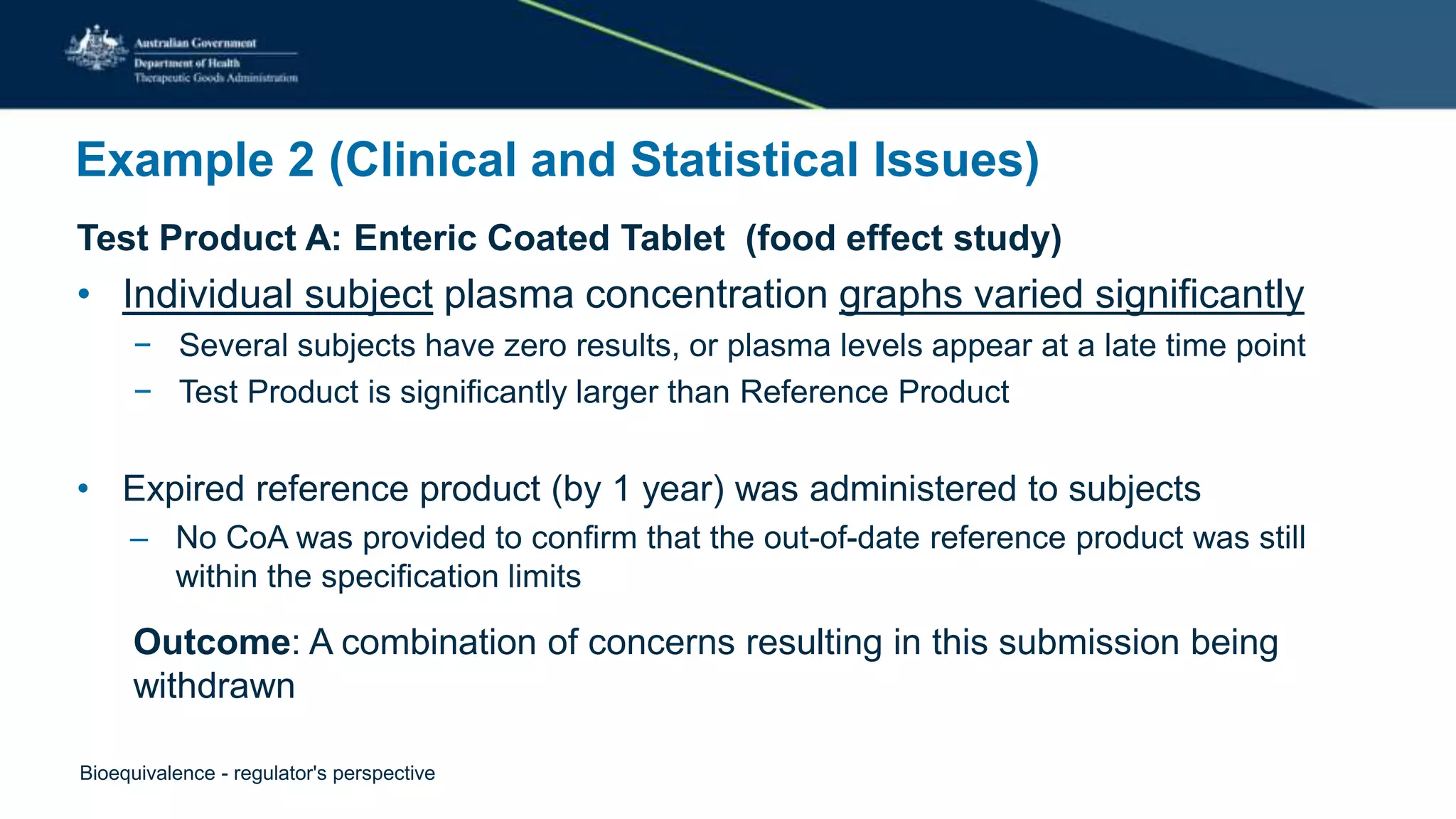 Example 2 (Clinical and Statistical Issues)
Test Product A: Enteric Coated Tablet (food effect study)
• Individual subject plasma concentration graphs varied significantly
− Several subjects have zero results, or plasma levels appear at a late time point
− Test Product is significantly larger than Reference Product
• Expired reference product (by 1 year) was administered to subjects
– No CoA was provided to confirm that the out-of-date reference product was still
within the specification limits
Outcome: A combination of concerns resulting in this submission being
withdrawn
Bioequivalence - regulator's perspective
 