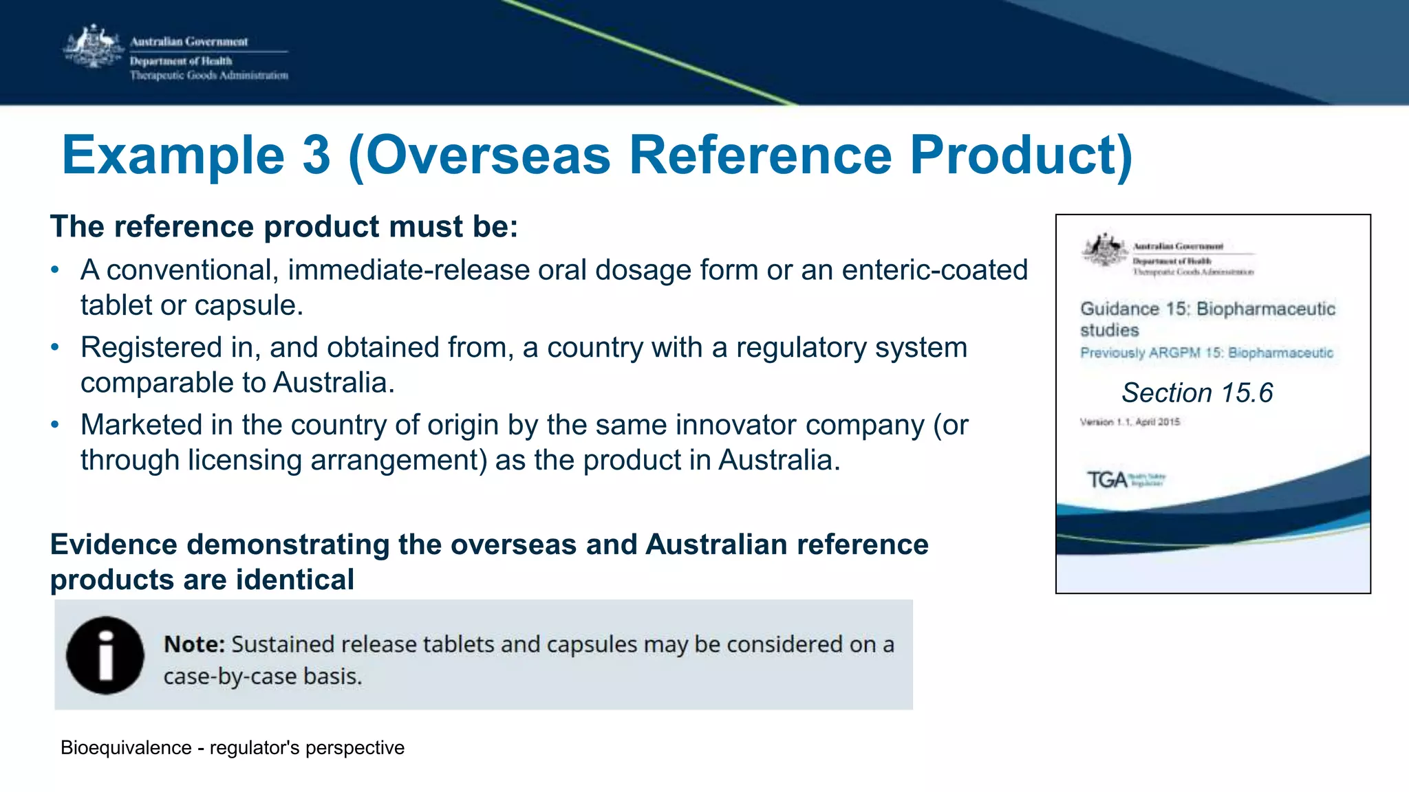 Example 3 (Overseas Reference Product)
The reference product must be:
• A conventional, immediate-release oral dosage form or an enteric-coated
tablet or capsule.
• Registered in, and obtained from, a country with a regulatory system
comparable to Australia.
• Marketed in the country of origin by the same innovator company (or
through licensing arrangement) as the product in Australia.
Evidence demonstrating the overseas and Australian reference
products are identical
Section 15.6
Bioequivalence - regulator's perspective
 