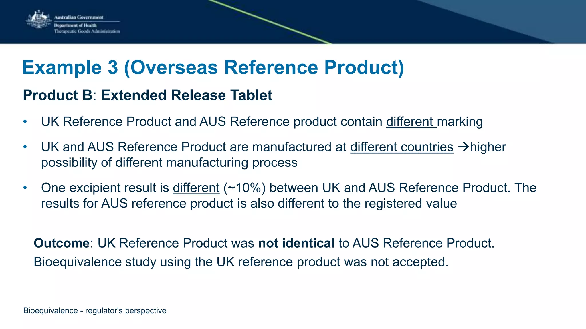 Example 3 (Overseas Reference Product)
Product B: Extended Release Tablet
• UK Reference Product and AUS Reference product contain different marking
• UK and AUS Reference Product are manufactured at different countries higher
possibility of different manufacturing process
• One excipient result is different (~10%) between UK and AUS Reference Product. The
results for AUS reference product is also different to the registered value
Outcome: UK Reference Product was not identical to AUS Reference Product.
Bioequivalence study using the UK reference product was not accepted.
Bioequivalence - regulator's perspective
 