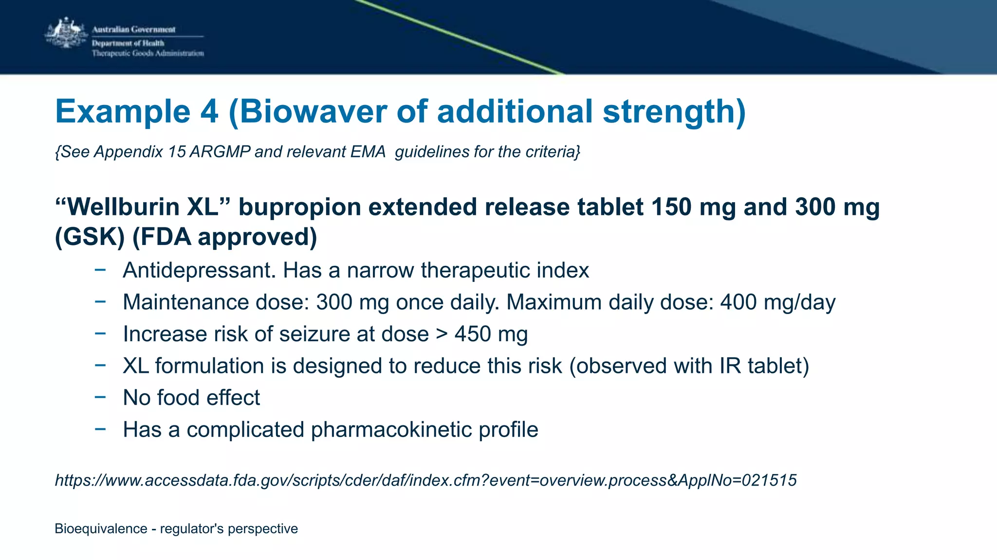 Example 4 (Biowaver of additional strength)
{See Appendix 15 ARGMP and relevant EMA guidelines for the criteria}
“Wellburin XL” bupropion extended release tablet 150 mg and 300 mg
(GSK) (FDA approved)
− Antidepressant. Has a narrow therapeutic index
− Maintenance dose: 300 mg once daily. Maximum daily dose: 400 mg/day
− Increase risk of seizure at dose > 450 mg
− XL formulation is designed to reduce this risk (observed with IR tablet)
− No food effect
− Has a complicated pharmacokinetic profile
https://www.accessdata.fda.gov/scripts/cder/daf/index.cfm?event=overview.process&ApplNo=021515
Bioequivalence - regulator's perspective
 