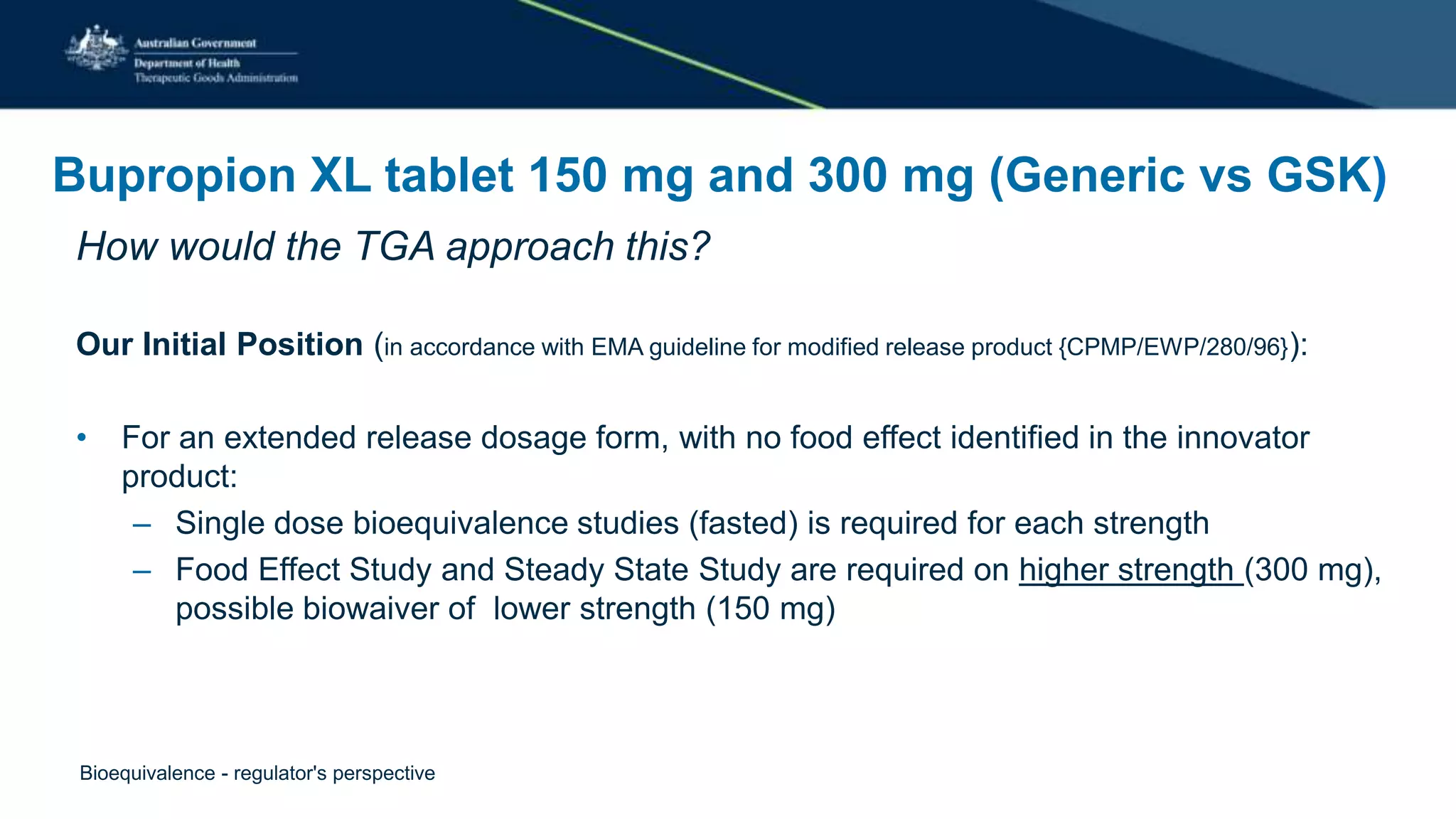 Bupropion XL tablet 150 mg and 300 mg (Generic vs GSK)
How would the TGA approach this?
Our Initial Position (in accordance with EMA guideline for modified release product {CPMP/EWP/280/96}):
• For an extended release dosage form, with no food effect identified in the innovator
product:
– Single dose bioequivalence studies (fasted) is required for each strength
– Food Effect Study and Steady State Study are required on higher strength (300 mg),
possible biowaiver of lower strength (150 mg)
Bioequivalence - regulator's perspective
 