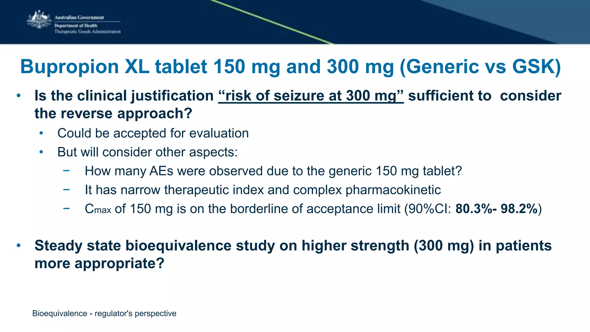 Bupropion XL tablet 150 mg and 300 mg (Generic vs GSK)
• Is the clinical justification “risk of seizure at 300 mg” sufficient to consider
the reverse approach?
• Could be accepted for evaluation
• But will consider other aspects:
− How many AEs were observed due to the generic 150 mg tablet?
− It has narrow therapeutic index and complex pharmacokinetic
− Cmax of 150 mg is on the borderline of acceptance limit (90%CI: 80.3%- 98.2%)
• Steady state bioequivalence study on higher strength (300 mg) in patients
more appropriate?
Bioequivalence - regulator's perspective
 