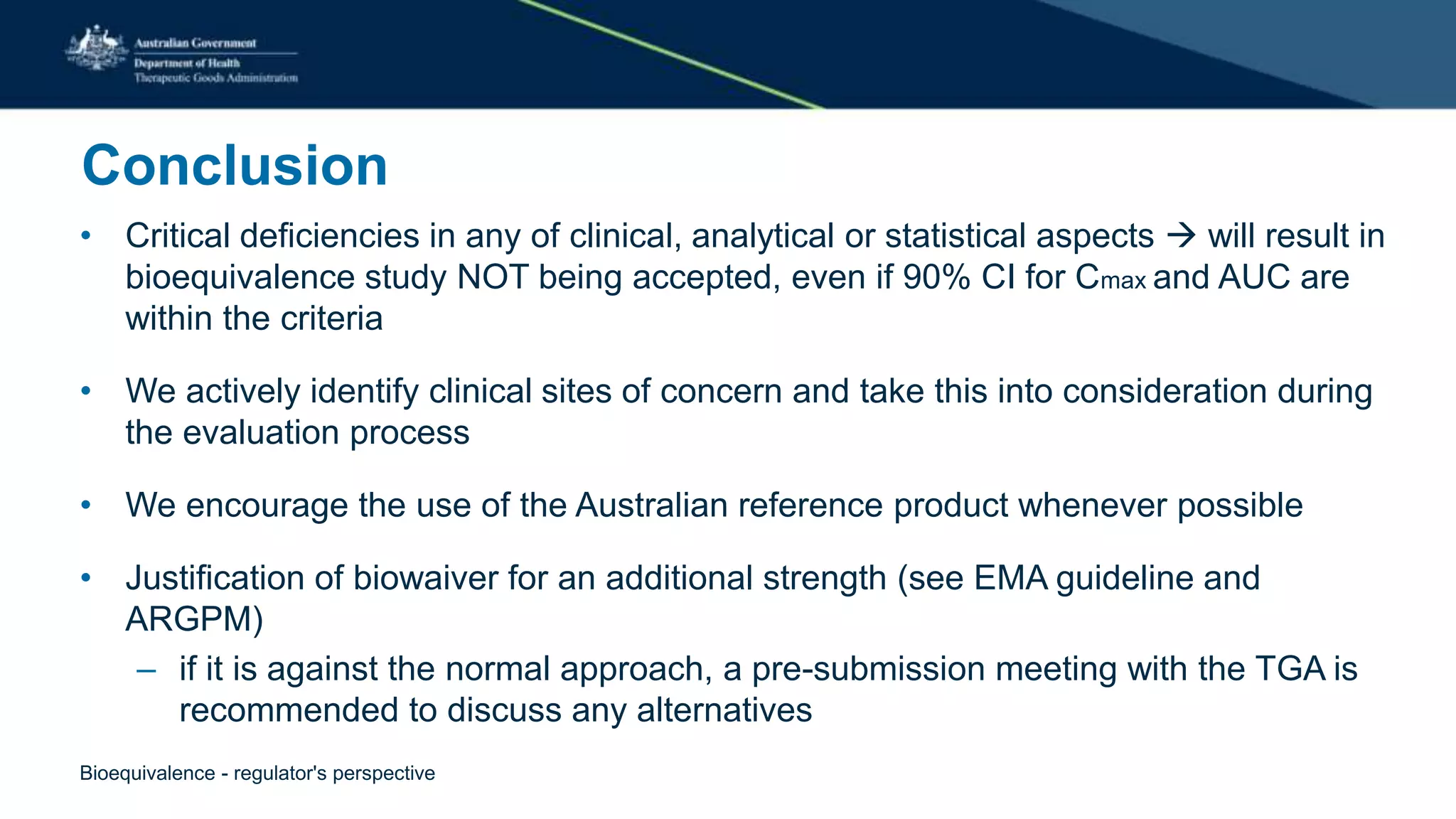 Conclusion
• Critical deficiencies in any of clinical, analytical or statistical aspects  will result in
bioequivalence study NOT being accepted, even if 90% CI for Cmax and AUC are
within the criteria
• We actively identify clinical sites of concern and take this into consideration during
the evaluation process
• We encourage the use of the Australian reference product whenever possible
• Justification of biowaiver for an additional strength (see EMA guideline and
ARGPM)
– if it is against the normal approach, a pre-submission meeting with the TGA is
recommended to discuss any alternatives
Bioequivalence - regulator's perspective
 