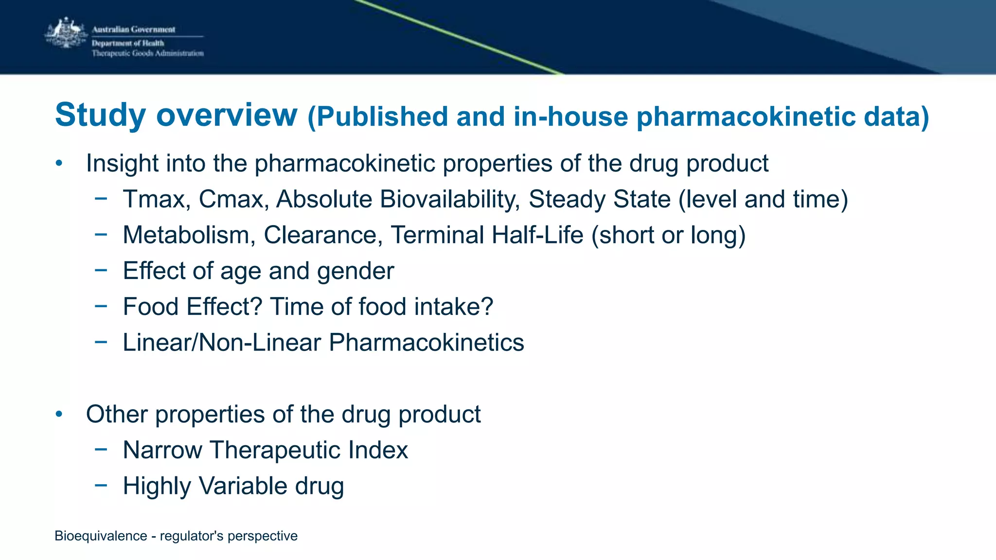 Study overview (Published and in-house pharmacokinetic data)
• Insight into the pharmacokinetic properties of the drug product
− Tmax, Cmax, Absolute Biovailability, Steady State (level and time)
− Metabolism, Clearance, Terminal Half-Life (short or long)
− Effect of age and gender
− Food Effect? Time of food intake?
− Linear/Non-Linear Pharmacokinetics
• Other properties of the drug product
− Narrow Therapeutic Index
− Highly Variable drug
Bioequivalence - regulator's perspective
 
