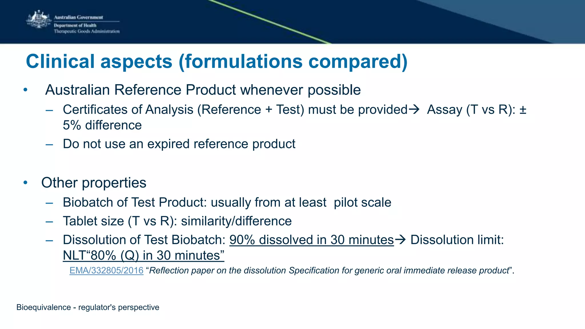 Clinical aspects (formulations compared)
• Australian Reference Product whenever possible
– Certificates of Analysis (Reference + Test) must be provided Assay (T vs R): ±
5% difference
– Do not use an expired reference product
• Other properties
– Biobatch of Test Product: usually from at least pilot scale
– Tablet size (T vs R): similarity/difference
– Dissolution of Test Biobatch: 90% dissolved in 30 minutes Dissolution limit:
NLT“80% (Q) in 30 minutes”
EMA/332805/2016 “Reflection paper on the dissolution Specification for generic oral immediate release product”.
Bioequivalence - regulator's perspective
 