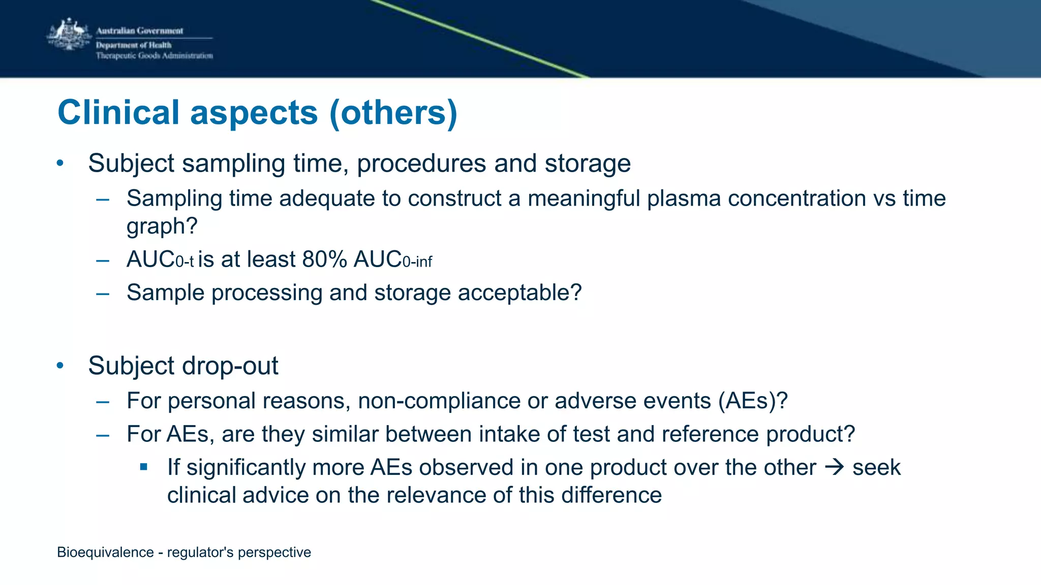 Clinical aspects (others)
• Subject sampling time, procedures and storage
– Sampling time adequate to construct a meaningful plasma concentration vs time
graph?
– AUC0-t is at least 80% AUC0-inf
– Sample processing and storage acceptable?
• Subject drop-out
– For personal reasons, non-compliance or adverse events (AEs)?
– For AEs, are they similar between intake of test and reference product?
 If significantly more AEs observed in one product over the other  seek
clinical advice on the relevance of this difference
Bioequivalence - regulator's perspective
 
