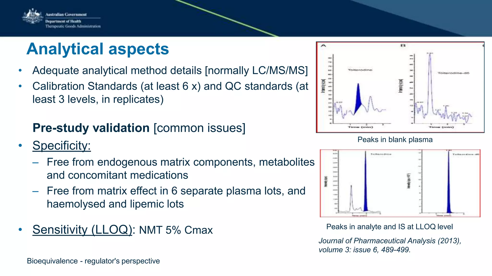 Analytical aspects
• Adequate analytical method details [normally LC/MS/MS]
• Calibration Standards (at least 6 x) and QC standards (at
least 3 levels, in replicates)
Pre-study validation [common issues]
• Specificity:
– Free from endogenous matrix components, metabolites
and concomitant medications
– Free from matrix effect in 6 separate plasma lots, and
haemolysed and lipemic lots
• Sensitivity (LLOQ): NMT 5% Cmax
Peaks in blank plasma
Peaks in analyte and IS at LLOQ level
Journal of Pharmaceutical Analysis (2013),
volume 3: issue 6, 489-499.
Bioequivalence - regulator's perspective
 