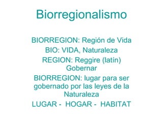 Biorregionalismo BIORREGION: Región de Vida BIO: VIDA, Naturaleza REGION: Reggire (latín) Gobernar BIORREGION: lugar para ser gobernado por las leyes de la Naturaleza LUGAR -  HOGAR -  HABITAT 