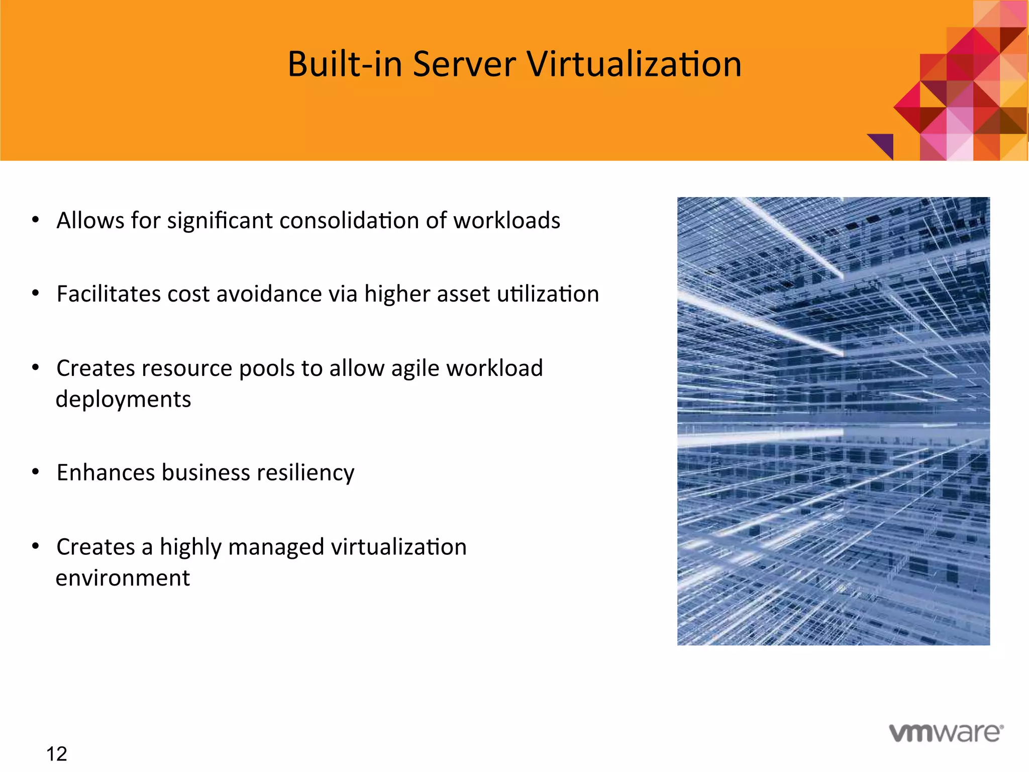 12
Built-­‐in	
  Server	
  Virtualiza7on	
  
•  Allows	
  for	
  signiﬁcant	
  consolida7on	
  of	
  workloads	
  
•  Facilitates	
  cost	
  avoidance	
  via	
  higher	
  asset	
  u7liza7on	
  
•  Creates	
  resource	
  pools	
  to	
  allow	
  agile	
  workload	
  
deployments	
  
•  Enhances	
  business	
  resiliency	
  	
  
•  Creates	
  a	
  highly	
  managed	
  virtualiza7on	
  
environment	
  	
  	
  	
  
 