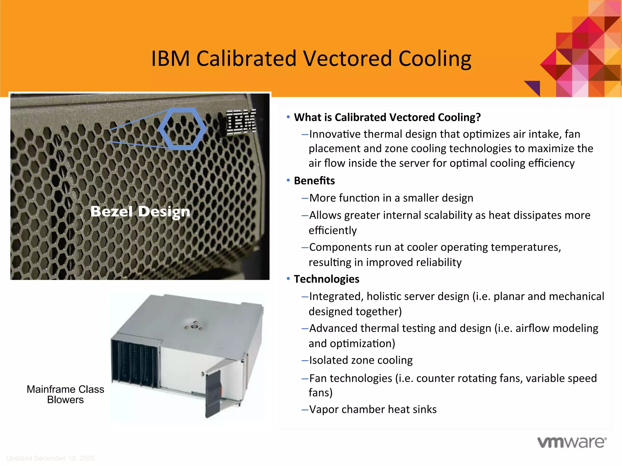IBM	
  Calibrated	
  Vectored	
  Cooling	
  
Updated December 18, 2009
Bezel Design	

•  What	
  is	
  Calibrated	
  Vectored	
  Cooling?	
  
– Innova7ve	
  thermal	
  design	
  that	
  op7mizes	
  air	
  intake,	
  fan	
  
placement	
  and	
  zone	
  cooling	
  technologies	
  to	
  maximize	
  the	
  
air	
  ﬂow	
  inside	
  the	
  server	
  for	
  op7mal	
  cooling	
  eﬃciency	
  	
  
•  Beneﬁts	
  
– More	
  func7on	
  in	
  a	
  smaller	
  design	
  
– Allows	
  greater	
  internal	
  scalability	
  as	
  heat	
  dissipates	
  more	
  
eﬃciently	
  
– Components	
  run	
  at	
  cooler	
  opera7ng	
  temperatures,	
  
resul7ng	
  in	
  improved	
  reliability	
  
•  Technologies	
  
– Integrated,	
  holis7c	
  server	
  design	
  (i.e.	
  planar	
  and	
  mechanical	
  
designed	
  together)	
  
– Advanced	
  thermal	
  tes7ng	
  and	
  design	
  (i.e.	
  airﬂow	
  modeling	
  
and	
  op7miza7on)	
  
– Isolated	
  zone	
  cooling	
  
– Fan	
  technologies	
  (i.e.	
  counter	
  rota7ng	
  fans,	
  variable	
  speed	
  
fans)	
  
– Vapor	
  chamber	
  heat	
  sinks	
  
Mainframe Class
Blowers
 