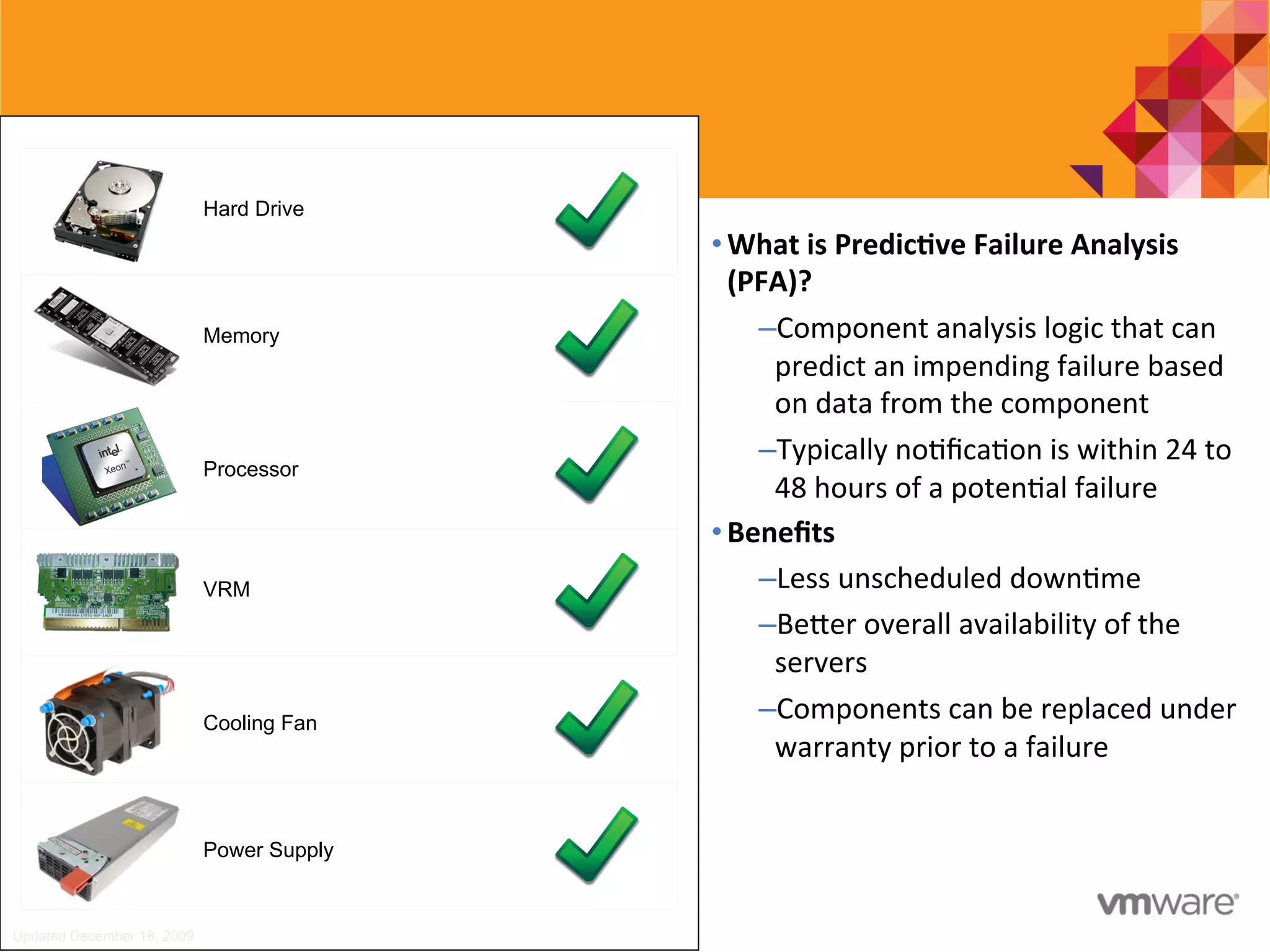 Updated December 18, 2009
Hard Drive
Memory
Processor
VRM
Cooling Fan
Power Supply
• What	
  is	
  Predic0ve	
  Failure	
  Analysis	
  
(PFA)?	
  
– Component	
  analysis	
  logic	
  that	
  can	
  
predict	
  an	
  impending	
  failure	
  based	
  
on	
  data	
  from	
  the	
  component	
  
– Typically	
  no7ﬁca7on	
  is	
  within	
  24	
  to	
  
48	
  hours	
  of	
  a	
  poten7al	
  failure	
  
• Beneﬁts	
  
– Less	
  unscheduled	
  down7me	
  
– Bejer	
  overall	
  availability	
  of	
  the	
  
servers	
  
– Components	
  can	
  be	
  replaced	
  under	
  
warranty	
  prior	
  to	
  a	
  failure	
  
 