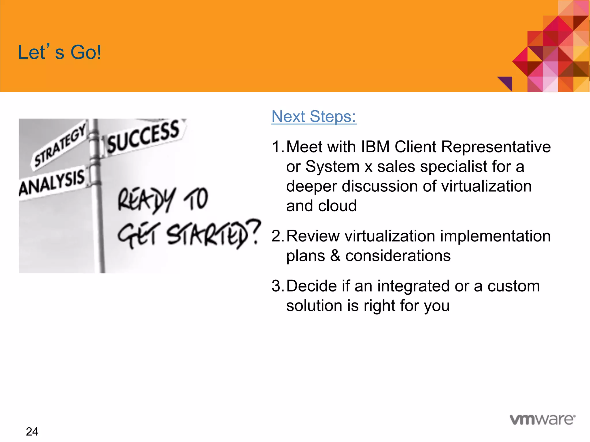 24
Let s Go!
Next Steps:
1. Meet with IBM Client Representative
or System x sales specialist for a
deeper discussion of virtualization
and cloud
2. Review virtualization implementation
plans & considerations
3. Decide if an integrated or a custom
solution is right for you
 