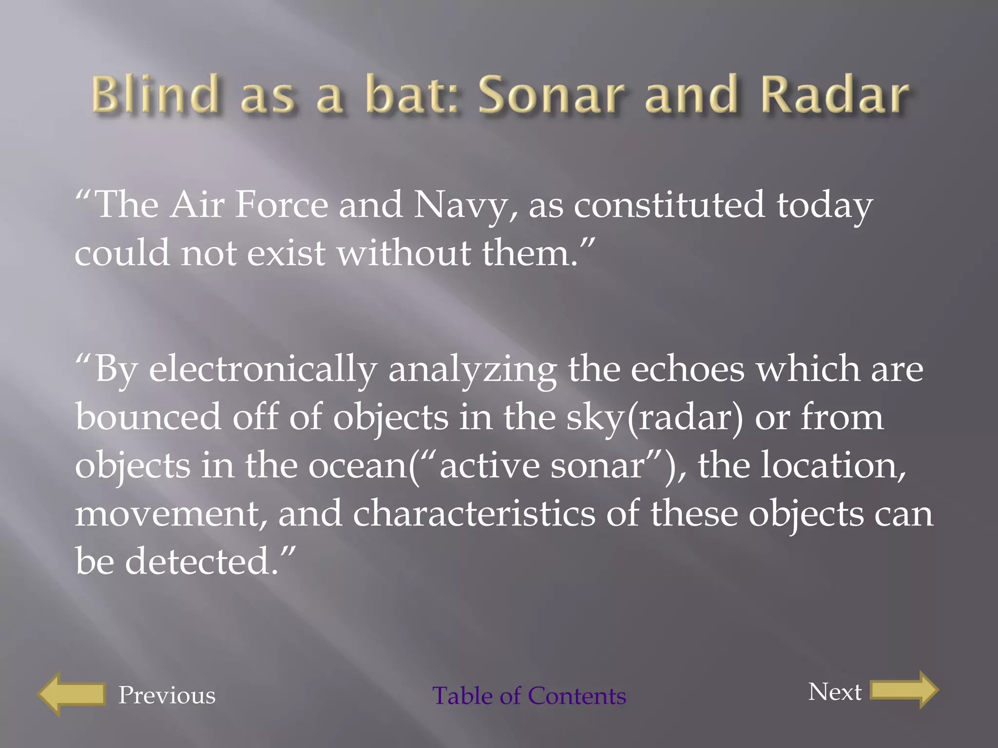 “ The Air Force and Navy, as constituted today could not exist without them.” “ By electronically analyzing the echoes which are bounced off of objects in the sky(radar) or from objects in the ocean(“active sonar”), the location, movement, and characteristics of these objects can be detected.” Previous Next Table of Contents 