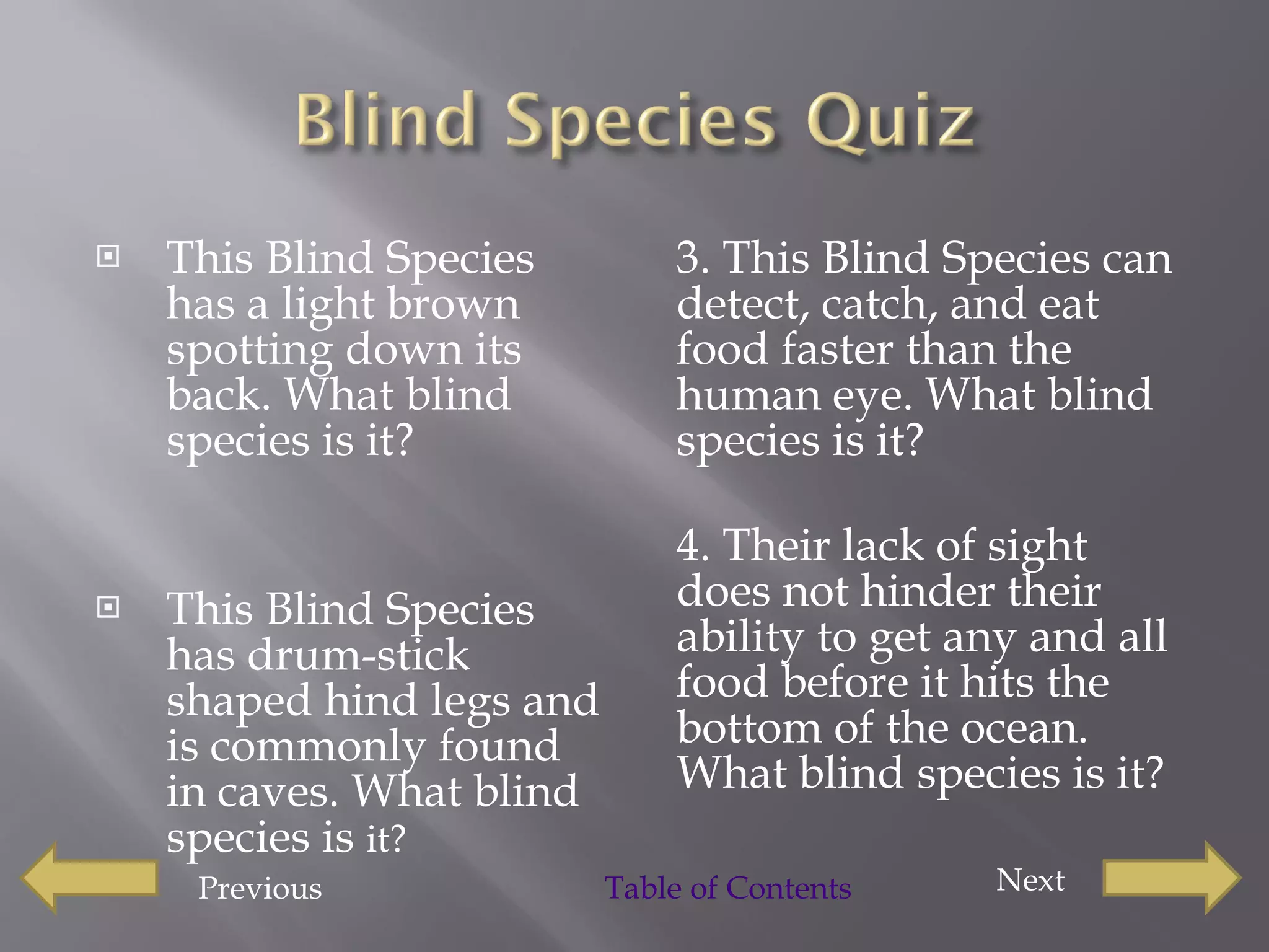 This Blind Species has a light brown spotting down its back. What blind species is it?  This Blind Species has drum-stick shaped hind legs and is commonly found in caves. What blind species is  it?  3. This Blind Species can detect, catch, and eat food faster than the human eye. What blind species is it?  4. Their lack of sight does not hinder their ability to get any and all food before it hits the bottom of the ocean. What blind species is it?  Previous Next  Table of Contents 