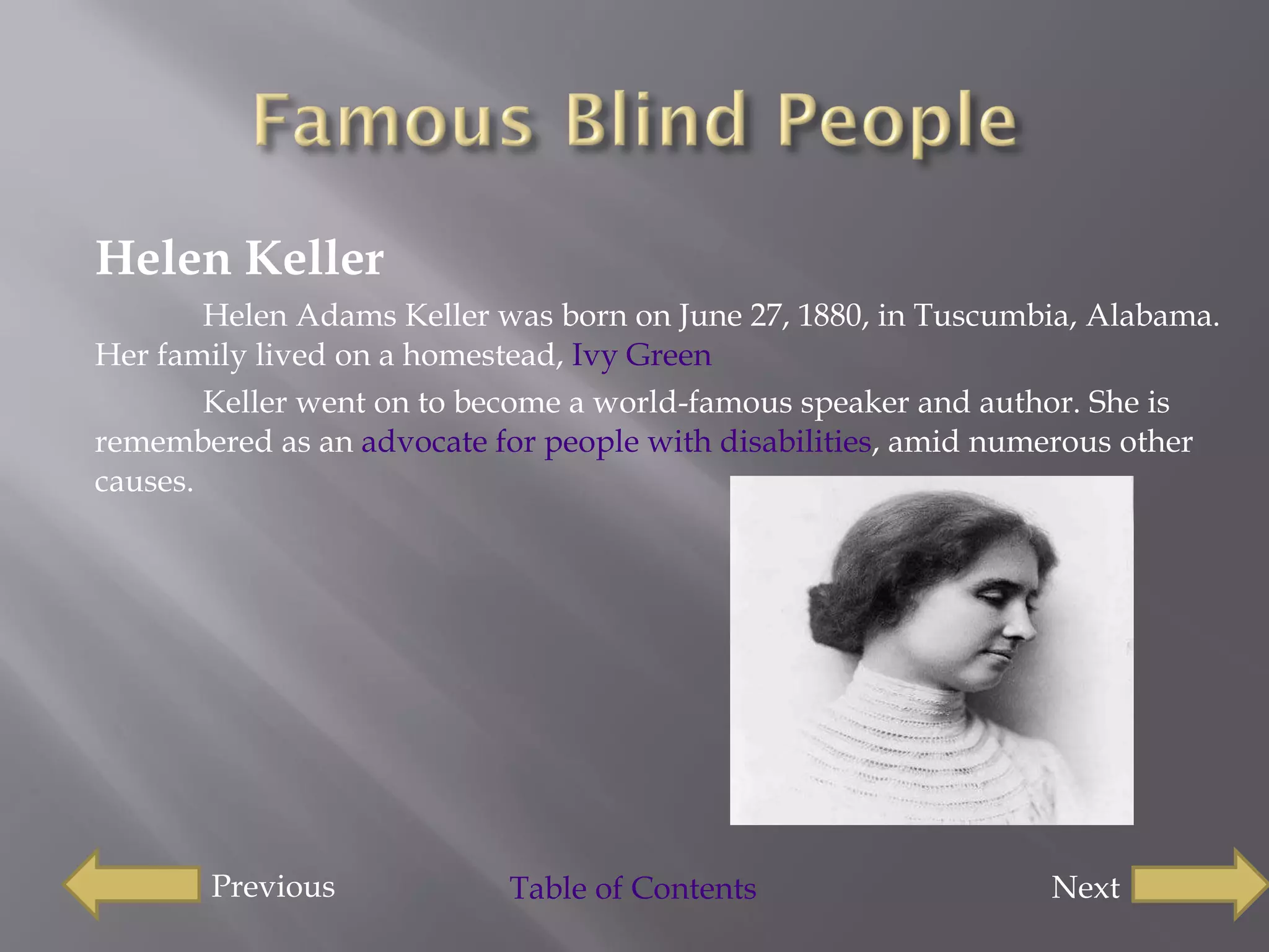 Helen Keller  Helen Adams Keller was born on June 27, 1880, in Tuscumbia, Alabama. Her family lived on a homestead,  Ivy  Green Keller went on to become a world-famous speaker and author. She is remembered as an  advocate for people with disabilities , amid numerous other causes. Previous  Next Table of Contents 