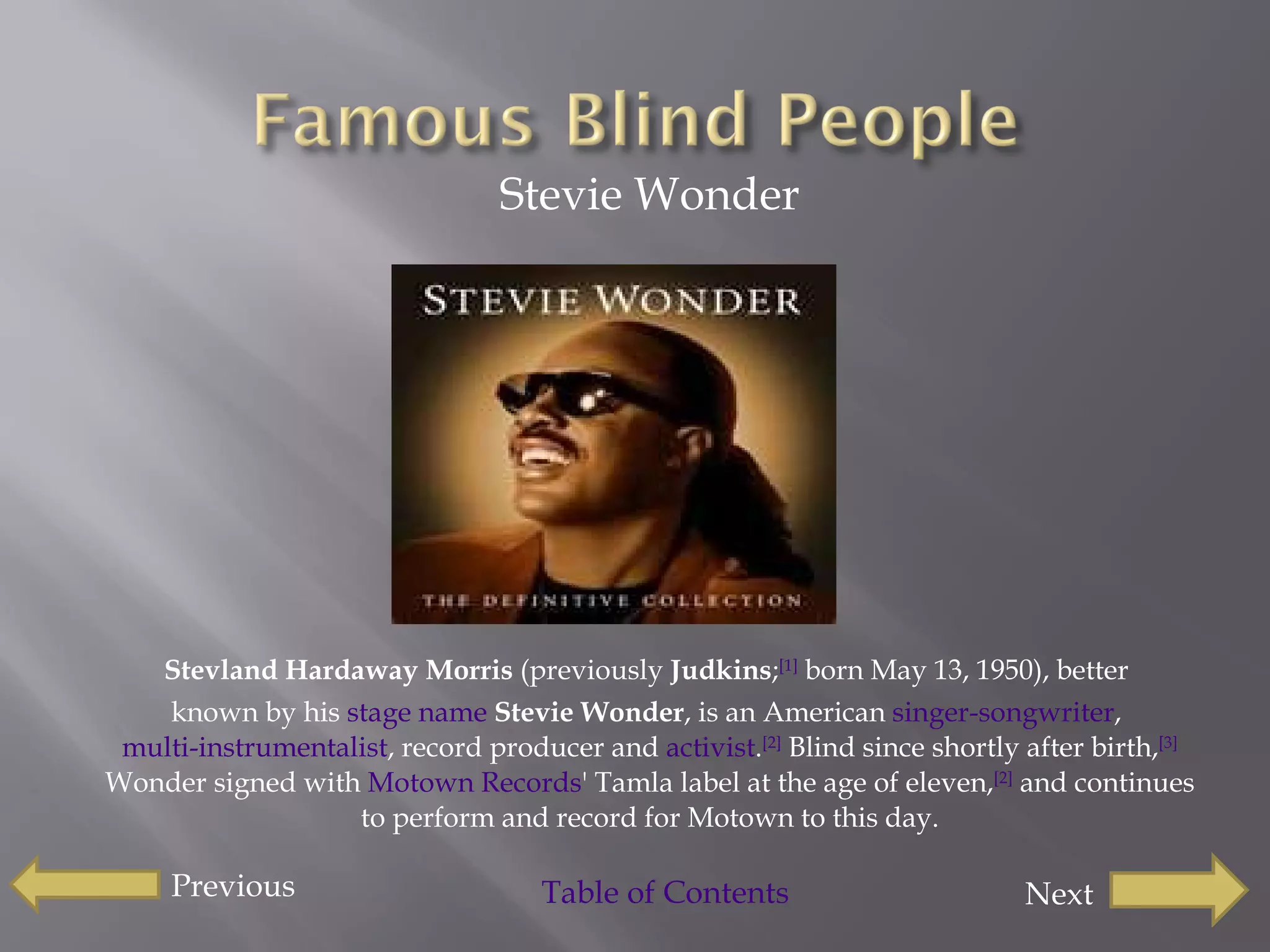 Stevie Wonder Stevland Hardaway Morris  (previously  Judkins ; [1]  born May 13, 1950), better  known by his  stage name   Stevie Wonder , is an American  singer-songwriter ,  multi-instrumentalist , record producer and  activist . [2]  Blind since shortly after birth, [3]  Wonder signed with  Motown Records ' Tamla label at the age of eleven, [2]  and continues to perform and record for Motown to this day. Previous Next Table of Contents  