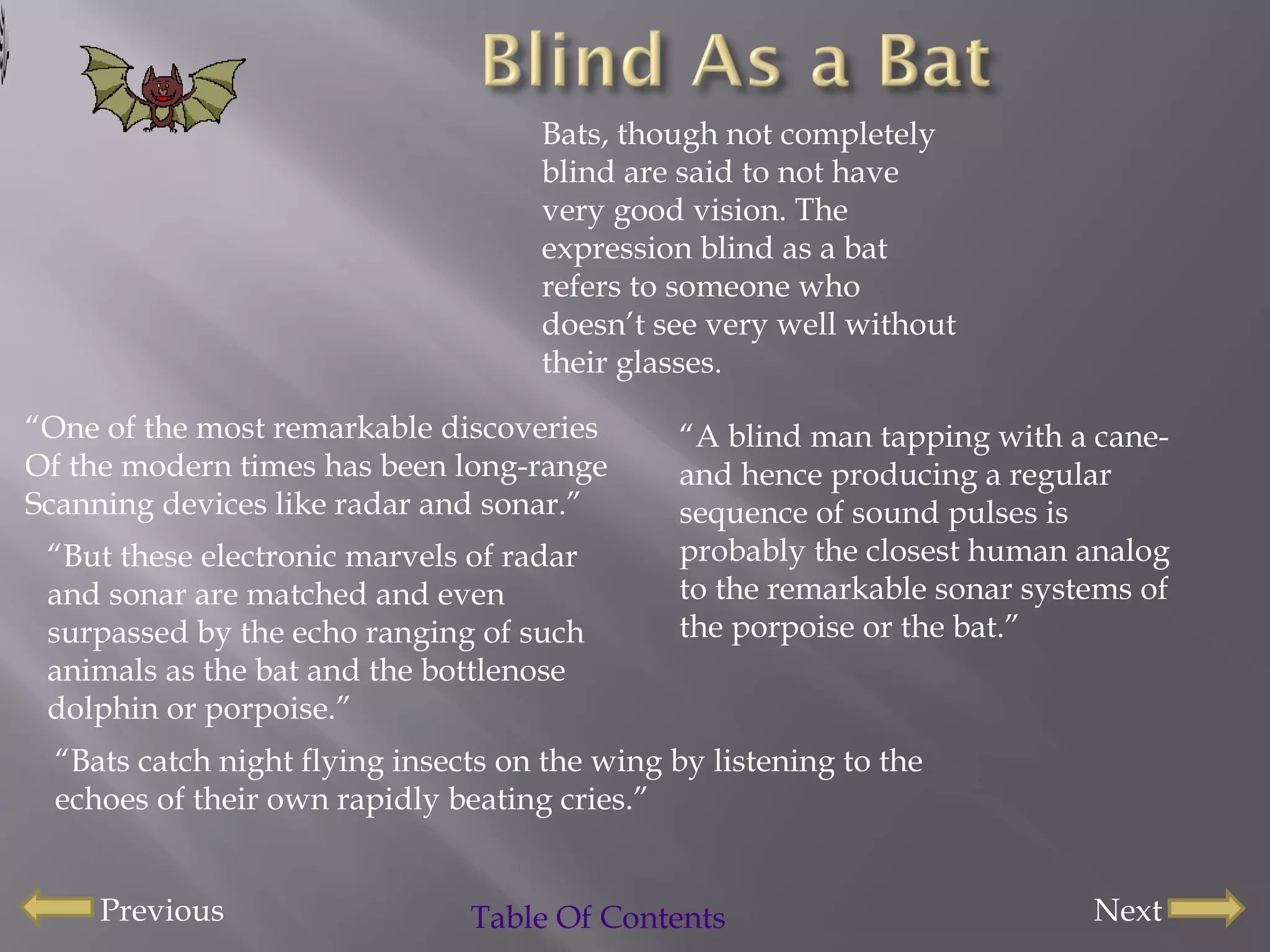 “ One of the most remarkable discoveries Of the modern times has been long-range  Scanning devices like radar and sonar.” “ But these electronic marvels of radar and sonar are matched and even surpassed by the echo ranging of such animals as the bat and the bottlenose dolphin or porpoise.” Bats, though not completely blind are said to not have very good vision. The expression blind as a bat refers to someone who doesn’t see very well without their glasses. “ Bats catch night flying insects on the wing by listening to the echoes of their own rapidly beating cries.” “ A blind man tapping with a cane-and hence producing a regular sequence of sound pulses is probably the closest human analog to the remarkable sonar systems of the porpoise or the bat.” Table Of Contents Next Previous 