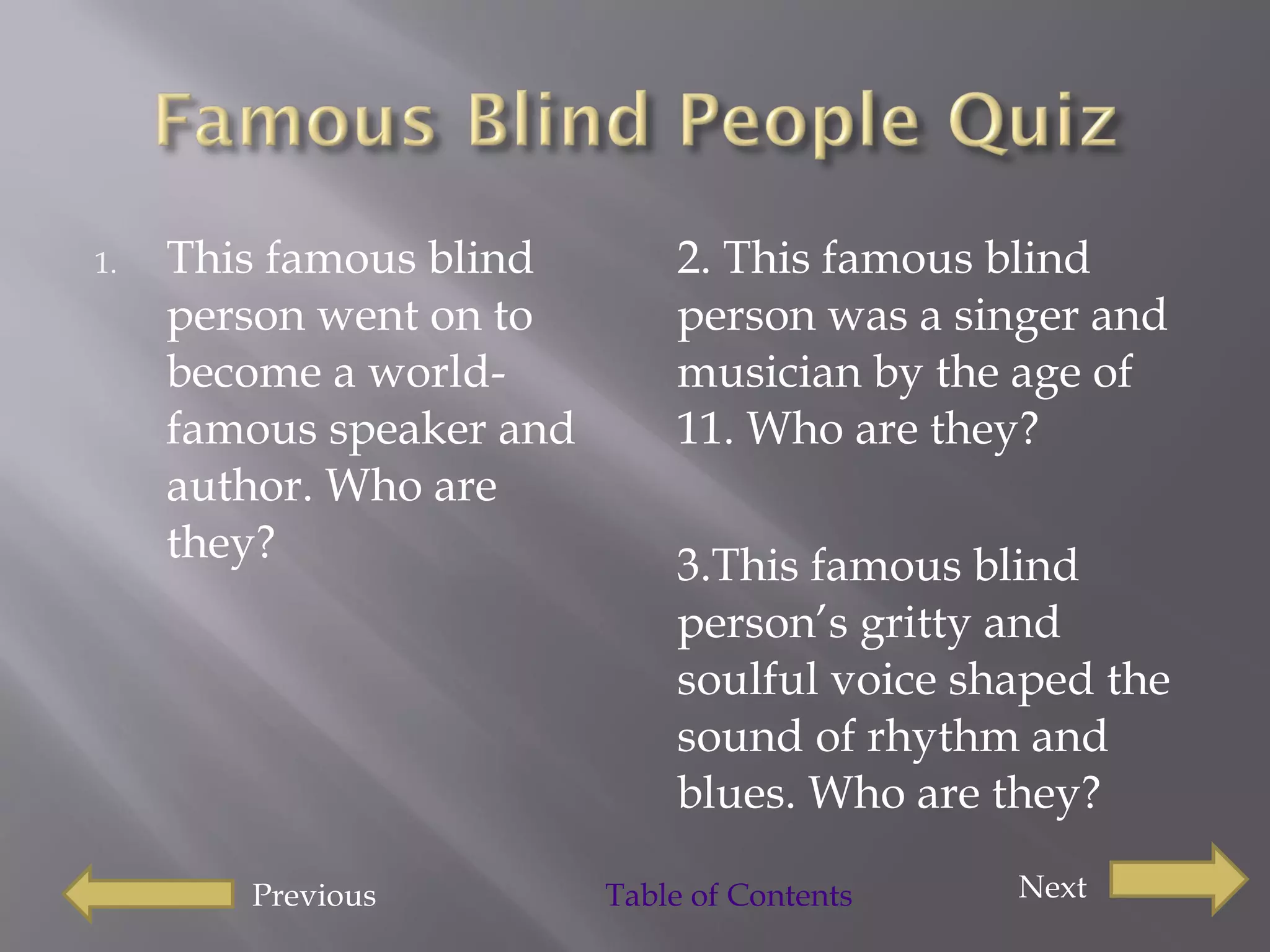 This famous blind person went on to become a world-famous speaker and author. Who are they?  2. This famous blind person was a singer and musician by the age of 11. Who are they?  3.This famous blind person’s gritty and soulful voice shaped the sound of rhythm and blues. Who are they?  Previous Next Table of Contents  