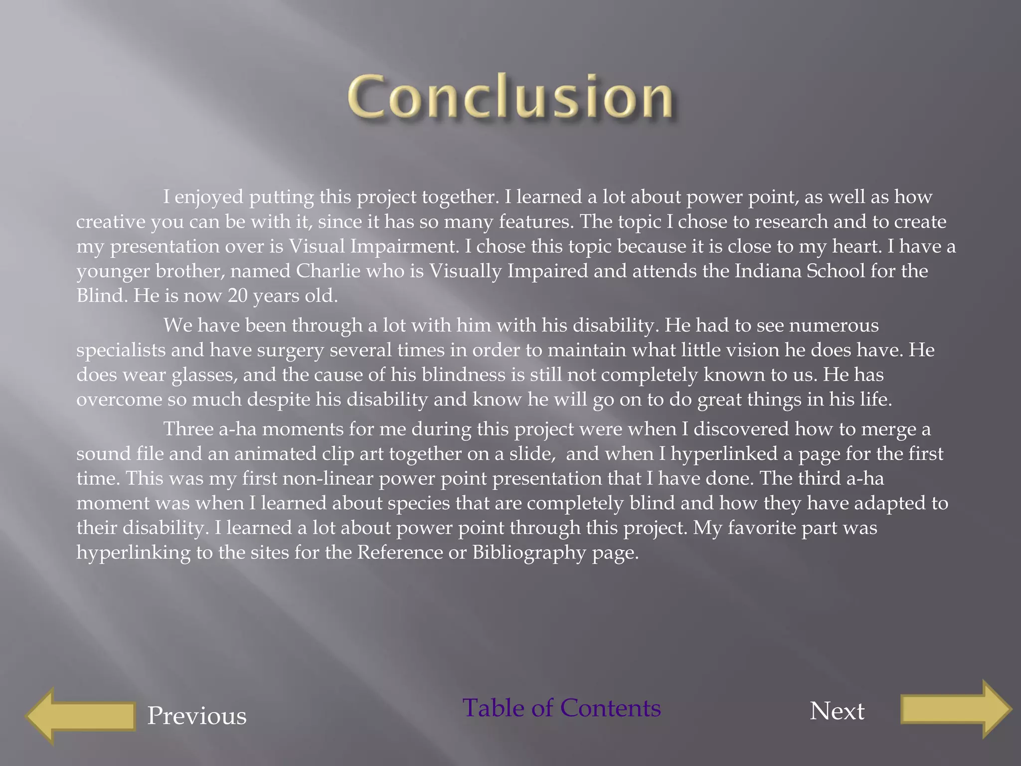 I enjoyed putting this project together. I learned a lot about power point, as well as how creative you can be with it, since it has so many features. The topic I chose to research and to create my presentation over is Visual Impairment. I chose this topic because it is close to my heart. I have a younger brother, named Charlie who is Visually Impaired and attends the Indiana School for the Blind. He is now 20 years old.  We have been through a lot with him with his disability. He had to see numerous specialists and have surgery several times in order to maintain what little vision he does have. He does wear glasses, and the cause of his blindness is still not completely known to us. He has overcome so much despite his disability and know he will go on to do great things in his life.  Three a-ha moments for me during this project were when I discovered how to merge a sound file and an animated clip art together on a slide,  and when I hyperlinked a page for the first time. This was my first non-linear power point presentation that I have done. The third a-ha moment was when I learned about species that are completely blind and how they have adapted to their disability. I learned a lot about power point through this project. My favorite part was hyperlinking to the sites for the Reference or Bibliography page.  Previous Next Table of Contents 