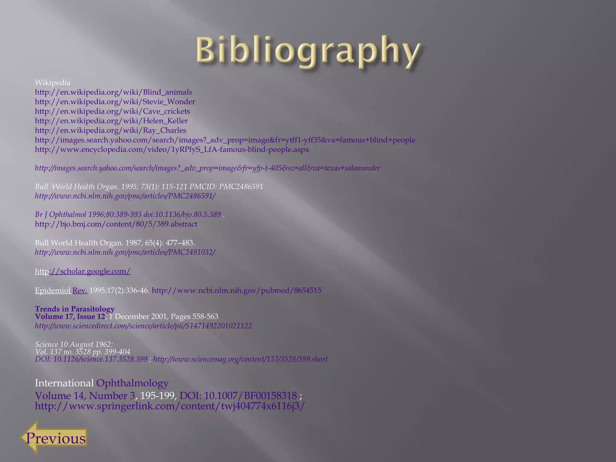 Wikipedia http:// en.wikipedia.org/wiki/Blind_animals http://en.wikipedia.org/wiki/Stevie_Wonder http:// en.wikipedia.org/wiki/Cave_crickets http:// en.wikipedia.org/wiki/Helen_Keller http://en.wikipedia.org/wiki/Ray_Charles http://images.search.yahoo.com/search/images?_adv_prop=image&fr=ytff1-yff35&va=famous+blind+people http://www.encyclopedia.com/video/1yRPfyS_LfA-famous-blind-people.aspx http://images.search.yahoo.com/search/images?_adv_prop=image&fr=yfp-t-405&sz=all&va=texas+salamander Bull  World Health Organ. 1995; 73(1): 115-121 PMCID: PMC2486591  http ://www.ncbi.nlm.nih.gov/pmc/articles/PMC2486591/ Br  J Ophthalmol 1996;80:389-393 doi:10.1136/bjo.80.5.389  .  http://bjo.bmj.com/content/80/5/389.abstract Bull World Health Organ. 1987; 65(4): 477–483.  http://www.ncbi.nlm.nih.gov/pmc/articles/PMC2491032/ http ://scholar.google.com/ Epidemiol  Rev.  1995;17(2):336-46.  http://www.ncbi.nlm.nih.gov/pubmed/8654515 Trends in Parasitology Volume 17, Issue 12 , 1 December 2001, Pages 558-563  http ://www.sciencedirect.com/science/article/pii/S1471492201021122 Science 10 August 1962:  Vol. 137 no. 3528 pp. 399-404  DOI: 10.1126/science.137.3528.399  ;  http://www.sciencemag.org/content/137/3528/399.short International  Ophthalmology   Volume 14, Number 3 , 195-199,  DOI: 10.1007/BF00158318  ;  http://www.springerlink.com/content/twj404774x6116j3/ Previous   