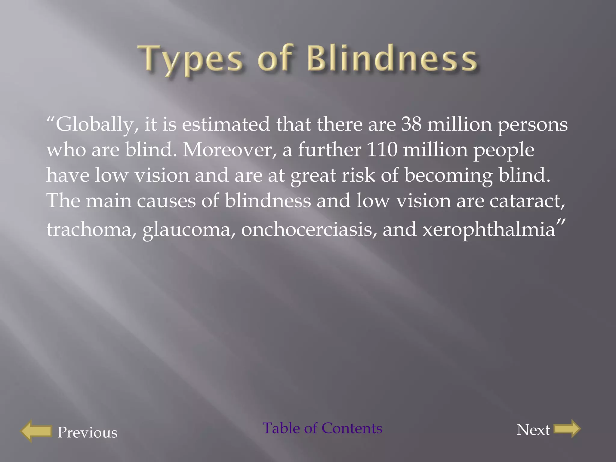 “ Globally, it is estimated that there are 38 million persons who are blind. Moreover, a further 110 million people have low vision and are at great risk of becoming blind. The main causes of blindness and low vision are cataract, trachoma, glaucoma, onchocerciasis, and xerophthalmia ” Previous Next Table of Contents 