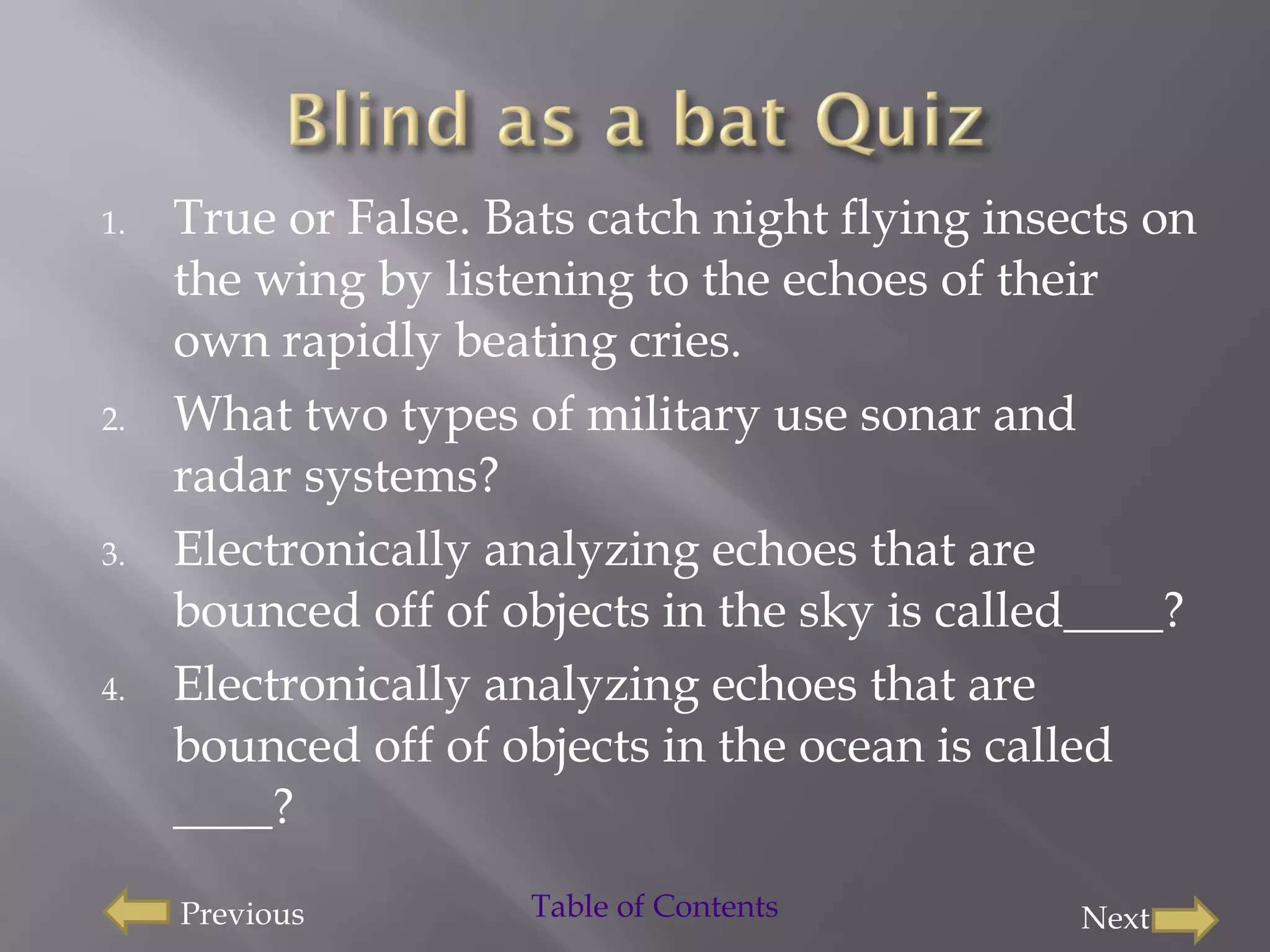 True or False. Bats catch night flying insects on the wing by listening to the echoes of their own rapidly beating cries. What two types of military use sonar and radar systems?  Electronically analyzing echoes that are bounced off of objects in the sky is called____? Electronically analyzing echoes that are bounced off of objects in the ocean is called ____? Previous Next Table of Contents 