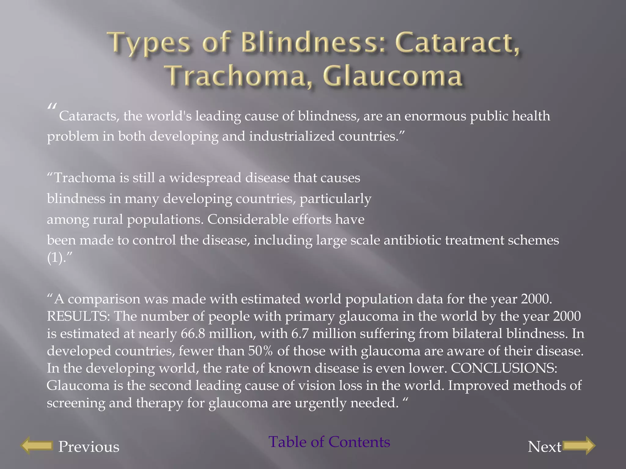 “ Cataracts, the world's leading cause of blindness, are an enormous public health problem in both developing and industrialized countries.” “ Trachoma is still a widespread disease that causes blindness in many developing countries, particularly among rural populations. Considerable efforts have been made to control the disease, including large scale antibiotic treatment schemes (1).” “ A comparison was made with estimated world population data for the year 2000. RESULTS: The number of people with primary glaucoma in the world by the year 2000 is estimated at nearly 66.8 million, with 6.7 million suffering from bilateral blindness. In developed countries, fewer than 50% of those with glaucoma are aware of their disease. In the developing world, the rate of known disease is even lower. CONCLUSIONS: Glaucoma is the second leading cause of vision loss in the world. Improved methods of screening and therapy for glaucoma are urgently needed. “ Previous Next Table of Contents  
