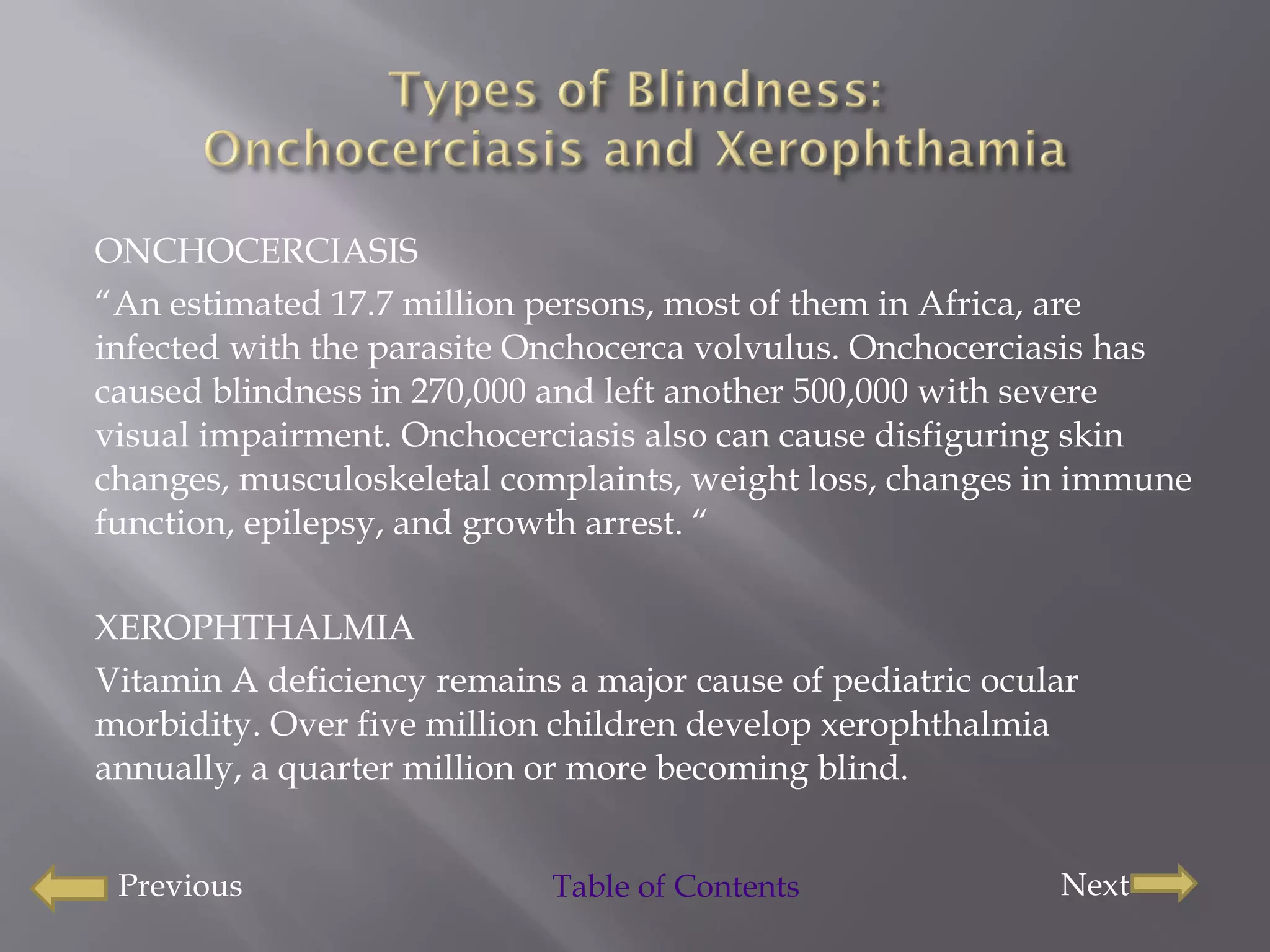 ONCHOCERCIASIS “ An estimated 17.7 million persons, most of them in Africa, are infected with the parasite Onchocerca volvulus. Onchocerciasis has caused blindness in 270,000 and left another 500,000 with severe visual impairment. Onchocerciasis also can cause disfiguring skin changes, musculoskeletal complaints, weight loss, changes in immune function, epilepsy, and growth arrest. “ XEROPHTHALMIA Vitamin A deficiency remains a major cause of pediatric ocular morbidity. Over five million children develop xerophthalmia annually, a quarter million or more becoming blind.  Previous Next Table of Contents 