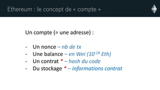 Ethereum : le concept de « compte »
Un compte (= une adresse) :
- Un nonce – nb de tx
- Une balance – en Wei (10-18 Eth)
- Un contrat * – hash du code
- Du stockage * – informations contrat
 