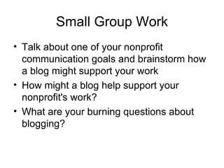 Small Group Work Talk about one of your nonprofit communication goals and brainstorm how a blog might support your work How might a blog help support your nonprofit's work? What are your burning questions about blogging?