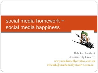 social media homework =
social media happiness

Rebekah Lambert
Unashamedly Creative
www.unashamedlycreative.com.au
rebekah@unashamedlycreative.com.au

 