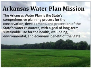 1
Arkansas Water Plan Mission
The Arkansas Water Plan is the State's
comprehensive planning process for the
conservation, development, and protection of the
State's water resources, with a goal of long-term
sustainable use for the health, well-being,
environmental, and economic benefit of the State.
 
