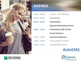 AGENDA
09h00 – 09h20 Accueil - Petit Déjeuner
09h20 – 09h30 Introduction
09h30 – 10h10 Présentation
Experian Marketing Services
10h10 – 10h50 Présentation BNP Paribas
Rental Solutions
10h50 – 11h00 Questions/Réponses
11h00 – 12h00 Visite guidée du musée
12h00 – 14h00 Cocktail déjeunatoire
#rdvEMS
 
