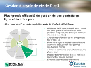 Gestion du cycle de vie de l’actif
• Utiliser une base unique en temps réel qui donne
une vision globale et détaillée de vos actifs
(matériels et logiciels, caractéristiques techniques
et données financières)
• Améliorer la gouvernance de vos actifs pendant
leur cycle de vie
• Piloter vos budgets et disposer des informations
analytiques à l'équipement pour gérer vos
refacturations internes.
• Anticiper et planifier vos renouvellements pour ne
plus les subir
• Disposer de l’ensemble des données historisées
(commandes, factures, contrats)
• Etre alerté des échéances contractuelles
Plus grande efficacité de gestion de vos contrats en
ligne et de votre parc.
Gérer votre parc IT en toute simplicité à partir de WebPark et WebBoard.
 