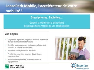 LeasePark Mobile, l’accélérateur de votre
mobilité !
Smartphones, Tablettes…
Garantir la maîtrise et la disponibilité
des équipements mobiles de vos collaborateurs
Vos enjeux
• Gagner en agilité en plaçant la mobilité au service
de vos clients et collaborateurs
• Accéder aux ressources professionnelles à tout
moment et où que vous soyez
• Accélérer vos rythmes de décision
• Profiter de nouvelles sources d'avantages
concurrentiels
• Administrer et gérer en toute sécurité vos
équipements
 