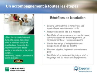 Un accompagnement à toutes les étapes
« Nous disposons véritablement
d’une offre cousue main. Nous
avons le sentiment d’avoir été
écoutés et que l’ensemble des
paramètres inhérents à notre
société, à nos attentes, a été pris en
compte. ».
Pierre Creusy, Directeur Consolidation et
Contrôle de Gestion
Bénéfices de la solution
• Louer à votre rythme et renouveler vos
appareils par ceux de votre choix
• Réduire vos coûts liés à la mobilité
• Bénéficier d’une assurance en cas de casse,
vol ou oxydation et d’un engagement de
remplacement à J+1 en cas de panne
• Limiter les temps d’indisponibilité des
équipements en cas de sinistre
• Maitriser et gérer la gouvernance de votre
parc
• Bénéficier d’un traitement logistique et d’un
recyclage lors du retrait des équipements
 