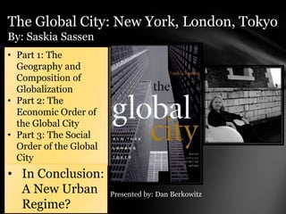 The Global City: New York, London, Tokyo
By: Saskia Sassen
• Part 1: The
  Geography and
  Composition of
  Globalization
• Part 2: The
  Economic Order of
  the Global City
• Part 3: The Social
  Order of the Global
  City
• In Conclusion:
  A New Urban           Presented by: Dan Berkowitz
  Regime?
 