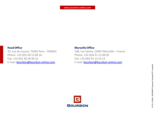 www.bourbon-online.com
Head Office
33, rue du Louvre, 75002 Paris - FRANCE
Phone: +33 (0)1 40 13 86 16
Fax: +33 (0)1 40 28 40 31
E-mail: bourbon@bourbon-online.com
Marseille Office
148, rue Sainte, 13007 Marseille – France
Phone: +33 (0)4 91 13 08 00
Fax: +33 (0)4 91 13 14 13
E-mail: bourbon@bourbon-online.com
B-TPL-14.0001–BOURBONCorporateTemplatePPTcomplete
 