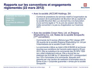 © 2011 Deloitte & Associés / EurAAudit – Tous droits réservésAssemblée Générale Mixte de la société BOURBON SA – Rapports des contrôleurs légaux
Rapports sur les conventions et engagements
réglementés (22 mars 2012)
67
Autorisés au cours de
l’exercice
(page 140,
Document de référence
2011)
 Avec la société JACCAR Holdings, SA
– Contrat de prestations de services relatif à l’organisation de
la cession de la participation de Bourbon SA au capital de
la société Bourbon Ben Luc donnant lieu à la facturation
d’une somme égale à 1% du prix de cession des titres.
Cette convention n’a pas eu d’application sur l’exercice
2011
 Avec les sociétés Crown Hera, Ltd. et Zhejiang
Shipbuilding Co, Ltd, filiales de la société Sinopacific
(1ère convention)
– Commande de 8 navires offshore type PSV (design SPP
35) auprès de la société Zhejiang Shipbuilding Co, Ltd par
l’intermédiaire de la société Crown Hera, Ltd
– La commande s’élève au total à 204,8 MUSD et se trouve
soumise aux conditions de l’accord-cadre signé le 25 juin
2010. Elle se substitue à la commande des 20 SPU 1000
qui y était initialement prévue. Elle a donné lieu au
paiement de 24,9 M€ au 31 décembre 2011 correspondant
aux 15% d’acomptes à la commande, lesquels sont
garantis par une caution de restitution d’acomptes sous la
forme d’une « Corporate guarantee » émise par la société
Sinopacific
 