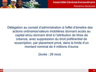 AssembléeGénérale Extraordinaire
Treizième résolution
96
Délégation au conseil d’administration à l'effet d’émettre des
actions ordinaires/valeurs mobilières donnant accès au
capital et/ou donnant droit à l’attribution de titres de
créance, avec suppression du droit préférentiel de
souscription, par placement privé, dans la limite d’un
montant nominal de 4 millions d’euros
Durée : 26 mois
 