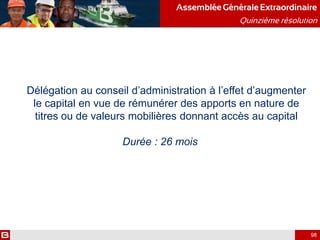 Délégation au conseil d’administration à l’effet d’augmenter
le capital en vue de rémunérer des apports en nature de
titres ou de valeurs mobilières donnant accès au capital
Durée : 26 mois
AssembléeGénérale Extraordinaire
Quinzième résolution
98
 