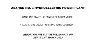 ASAHAN NO. 3 HYDROELECTRIC POWER PLANT
• BATCHING PLANT – CLEANING OF DRUM MIXER
• ADMIXTURE DRUM - OPENING TO BE COVERED
REPORT ON SITE VISIT BY MR. KAWATA ON
22nd & 23rd MARCH 2023
 