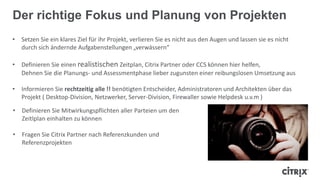 Der richtige Fokus und Planung von Projekten
• Setzen Sie ein klares Ziel für ihr Projekt, verlieren Sie es nicht aus den Augen und lassen sie es nicht
durch sich ändernde Aufgabenstellungen „verwässern“
• Definieren Sie einen realistischen Zeitplan, Citrix Partner oder CCS können hier helfen,
Dehnen Sie die Planungs- und Assessmentphase lieber zugunsten einer reibungslosen Umsetzung aus
• Informieren Sie rechtzeitig alle !! benötigten Entscheider, Administratoren und Architekten über das
Projekt ( Desktop-Division, Netzwerker, Server-Division, Firewaller sowie Helpdesk u.v.m )
• Definieren Sie Mitwirkungspflichten aller Parteien um den
Zeitlplan einhalten zu können
• Fragen Sie Citrix Partner nach Referenzkunden und
Referenzprojekten
 