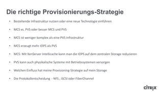 • Bestehende Infrastruktur nutzen oder eine neue Technologie einführen
• MCS vs. PVS oder besser MCS und PVS
• MCS ist weniger komplex als eine PVS Infrastruktur
• MCS erzeugt mehr IOPS als PVS
• MCS: Mit XenServer Intellicache kann man die IOPS auf dem zentralen Storage reduzieren
• PVS kann auch physikalische Systeme mit Betriebssystemen versorgen
• Welchen Einfluss hat meine Provisioning-Strategie auf mein Storage
• Die Protokollentscheidung - NFS , iSCSI oder FiberChannel
Die richtige Provisionierungs-Strategie
 
