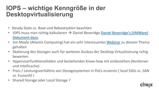 • Steady State vs. Boot und Rebootzyklen beachten
• IOPS muss man richtig kalkulieren  Daniel Beveridge Daniel Beveridge's (VMWare)
Dokument dazu
• Jim Moyle (Atlantis Computing) hat ein sehr interessantes Webinar zu diesem Thema
gehalten
• Skalierung des Storages auch für weiteren Ausbau der Desktop Virtualisierung richig
bewerten
• Hypervisorfunktionalitäten und bestehendes Know-how mit einbeziehen (XenServer
und Intellicache)
• Preis / Leistungsverhältnis von Storagesystemen in PoCs eruieren ( local SSDs vs. SAN
vs. FusionIO )
• Shared Storage oder Local Storage ?
IOPS – wichtige Kenngröße in der
Desktopvirtualisierung
 