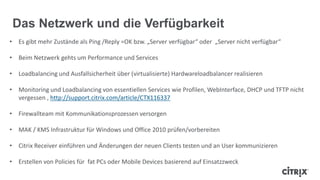 Das Netzwerk und die Verfügbarkeit
• Es gibt mehr Zustände als Ping /Reply =OK bzw. „Server verfügbar“ oder „Server nicht verfügbar“
• Beim Netzwerk gehts um Performance und Services
• Loadbalancing und Ausfallsicherheit über (virtualisierte) Hardwareloadbalancer realisieren
• Monitoring und Loadbalancing von essentiellen Services wie Profilen, WebInterface, DHCP und TFTP nicht
vergessen , http://support.citrix.com/article/CTX116337
• Firewallteam mit Kommunikationsprozessen versorgen
• MAK / KMS Infrastruktur für Windows und Office 2010 prüfen/vorbereiten
• Citrix Receiver einführen und Änderungen der neuen Clients testen und an User kommunizieren
• Erstellen von Policies für fat PCs oder Mobile Devices basierend auf Einsatzzweck
 
