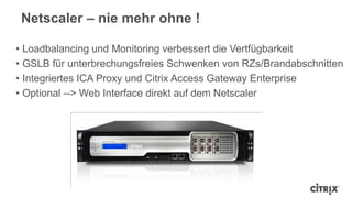 Netscaler – nie mehr ohne !
• Loadbalancing und Monitoring verbessert die Vertfügbarkeit
• GSLB für unterbrechungsfreies Schwenken von RZs/Brandabschnitten
• Integriertes ICA Proxy und Citrix Access Gateway Enterprise
• Optional --> Web Interface direkt auf dem Netscaler
 