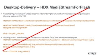 • You can configure intelligent fallback to server side rendering for smaller flash instances with manipulating the
following regkeys on the VDA
HKLMSOFTWARE[Wow6432Node]CitrixHdxMediaStreamForFlashServerPseudoServer IntelligentFallbackWidth
HKLMSOFTWARE[Wow6432Node]CitrixHdxMediaStreamForFlashServerPseudoServer
IntelligentFallbackHeightWidth
value = 250 (REG_DWORD)
• To configure HDX MediaStream for Flash with IE9 on Server / VDA Side you have to set regkeys
HKLMSOFTWARECitrixHdxMediaStreamForFlashServerPseudoServer  IEBrowserMaximumMajorVersion (32bit)
HKLMSOFTWAREWow6432NodeCitrixHdxMediaStreamForFlashServerPseudoServer
IEBrowserMaximumMajorVersion (64bit)
value = 00000009. (REG_DWORD)
Desktop-Delivery – HDX MediaStreamForFlash
 